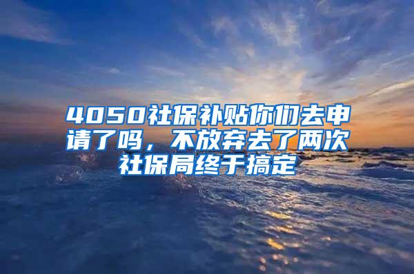 4050社保补贴你们去申请了吗，不放弃去了两次社保局终于搞定