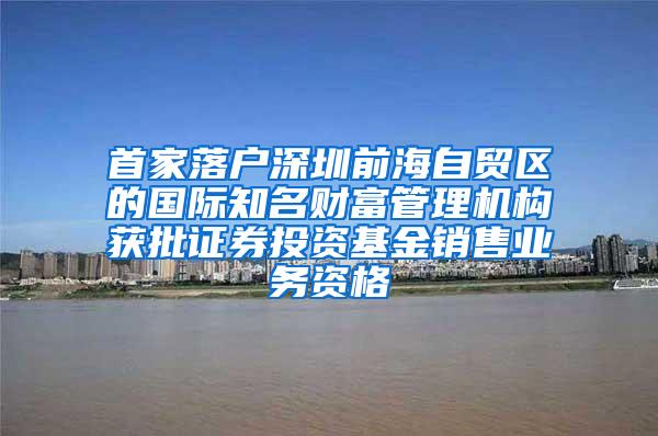 首家落户深圳前海自贸区的国际知名财富管理机构获批证券投资基金销售业务资格