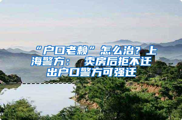 “户口老赖”怎么治？上海警方： 卖房后拒不迁出户口警方可强迁
