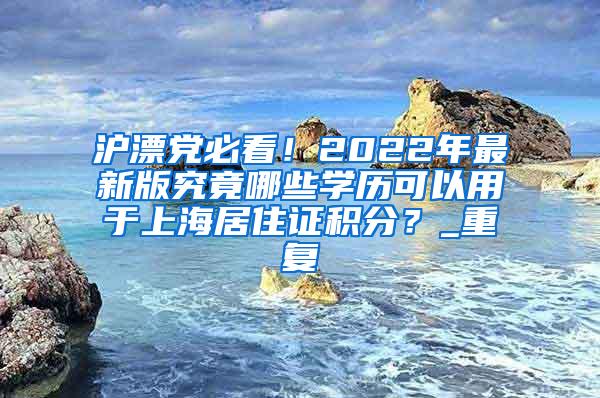 沪漂党必看！2022年最新版究竟哪些学历可以用于上海居住证积分？_重复