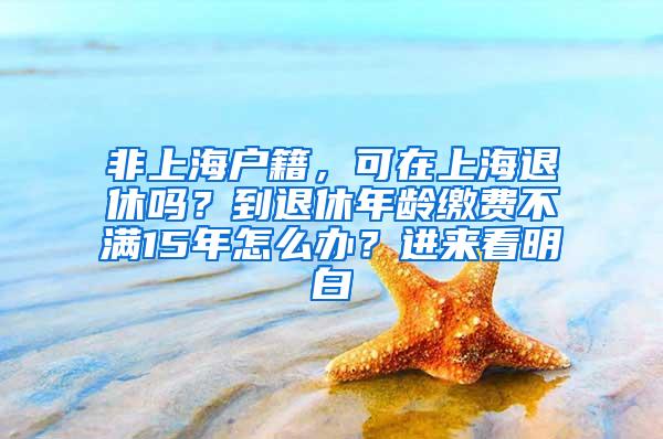 非上海户籍，可在上海退休吗？到退休年龄缴费不满15年怎么办？进来看明白