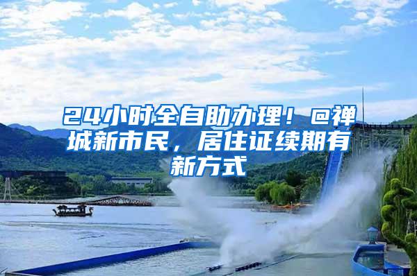 24小时全自助办理！@禅城新市民，居住证续期有新方式