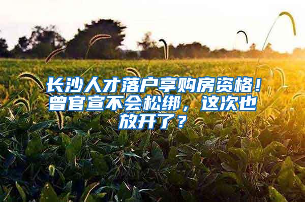 长沙人才落户享购房资格！曾官宣不会松绑，这次也放开了？