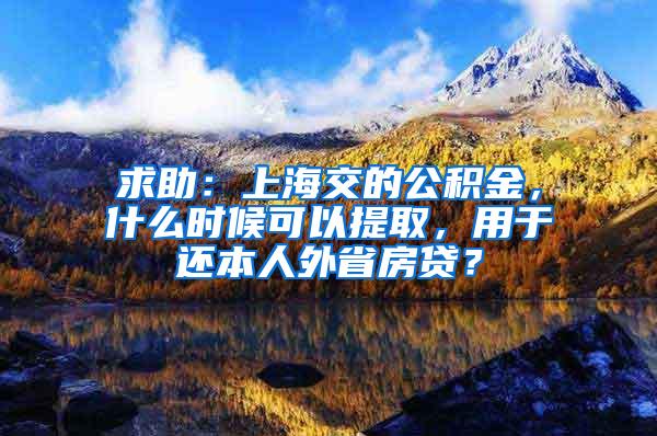 求助：上海交的公积金，什么时候可以提取，用于还本人外省房贷？