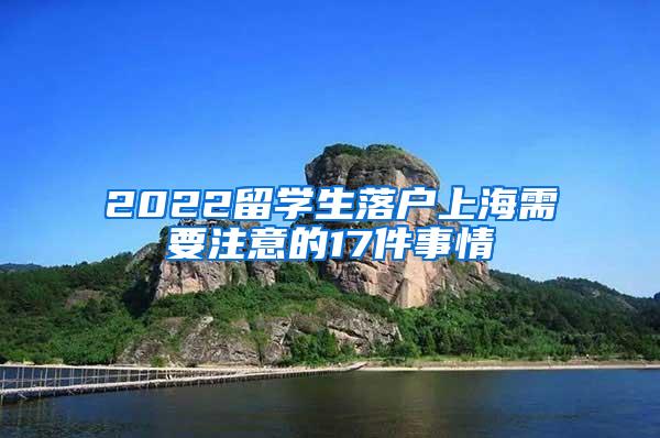 2022留学生落户上海需要注意的17件事情