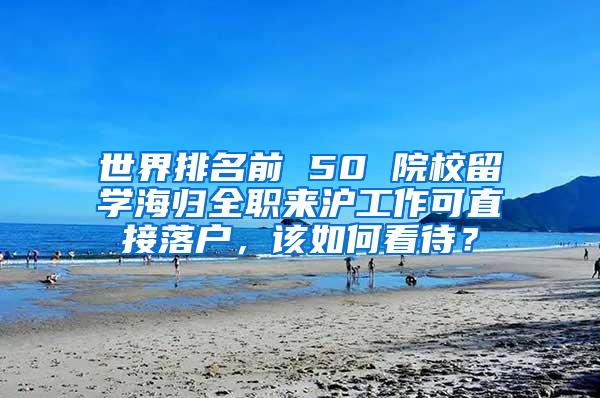 世界排名前 50 院校留学海归全职来沪工作可直接落户，该如何看待？