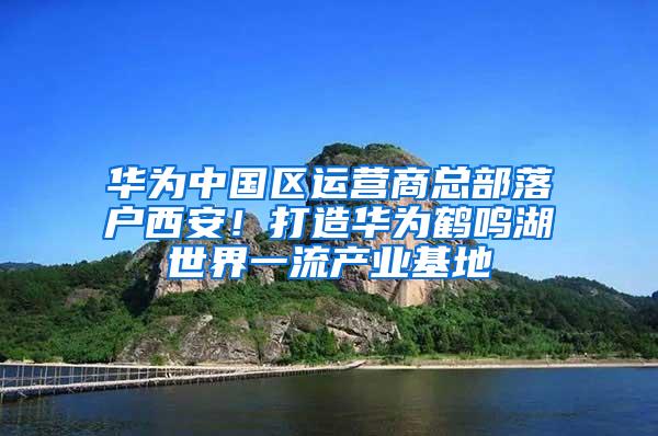 华为中国区运营商总部落户西安！打造华为鹤鸣湖世界一流产业基地