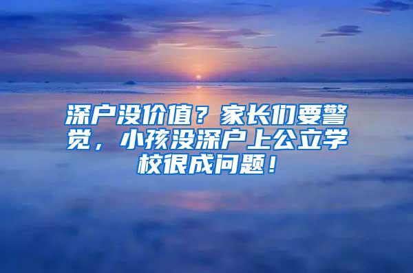 深户没价值？家长们要警觉，小孩没深户上公立学校很成问题！