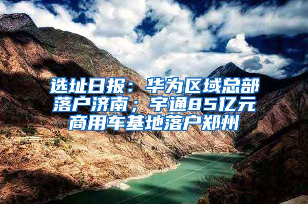 选址日报：华为区域总部落户济南；宇通85亿元商用车基地落户郑州