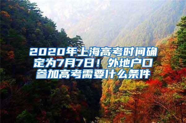 2020年上海高考时间确定为7月7日！外地户口参加高考需要什么条件
