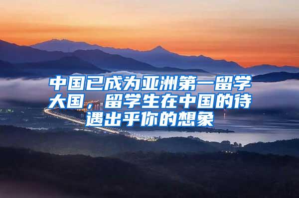 中国已成为亚洲第一留学大国，留学生在中国的待遇出乎你的想象