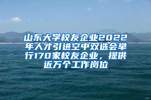 山东大学校友企业2022年人才引进空中双选会举行170家校友企业，提供近万个工作岗位