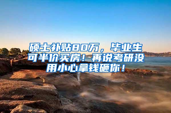 硕士补贴80万，毕业生可半价买房！再说考研没用小心拿钱砸你！