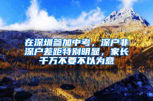 在深圳参加中考，深户非深户差距特别明显，家长千万不要不以为意