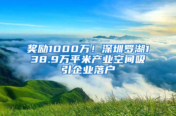 奖励1000万！深圳罗湖138.9万平米产业空间吸引企业落户