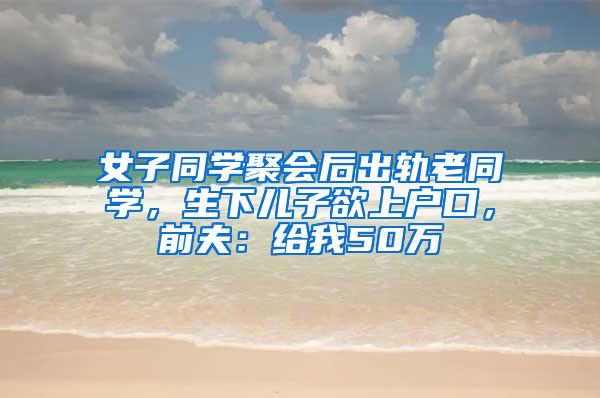 女子同学聚会后出轨老同学，生下儿子欲上户口，前夫：给我50万