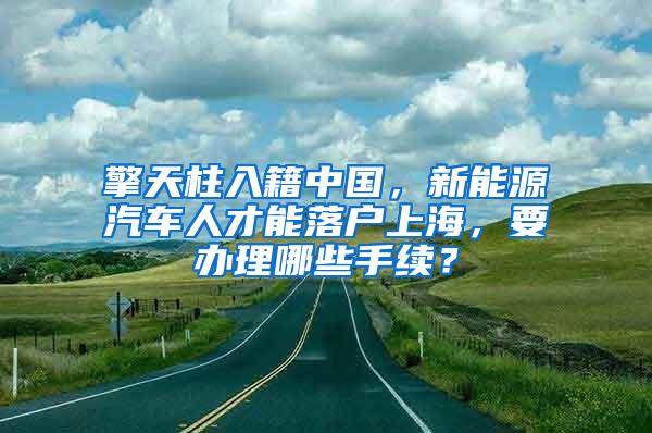 擎天柱入籍中国，新能源汽车人才能落户上海，要办理哪些手续？