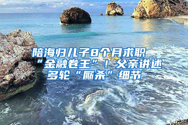 陪海归儿子8个月求职“金融卷王”！父亲讲述多轮“厮杀”细节