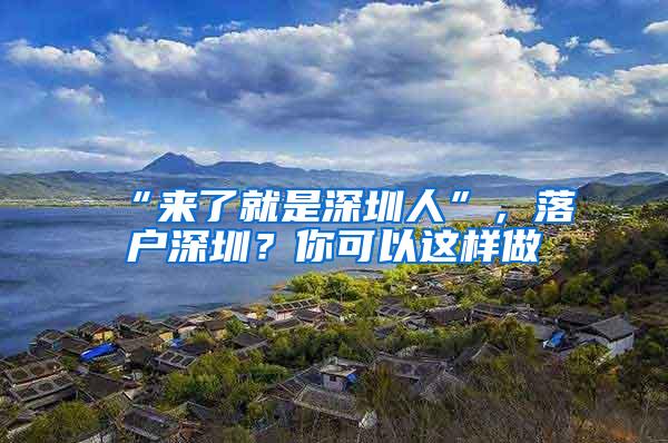 “来了就是深圳人”，落户深圳？你可以这样做→