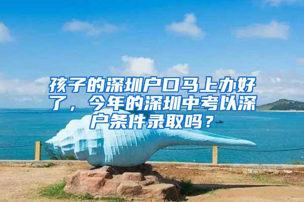 孩子的深圳户口马上办好了，今年的深圳中考以深户条件录取吗？