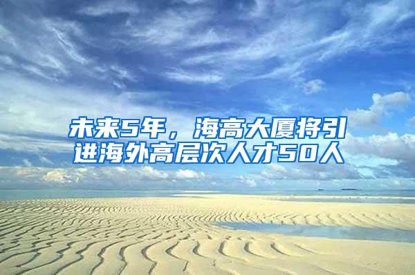 未来5年，海高大厦将引进海外高层次人才50人