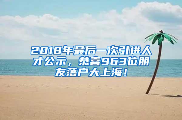 2018年最后一次引进人才公示，恭喜963位朋友落户大上海！