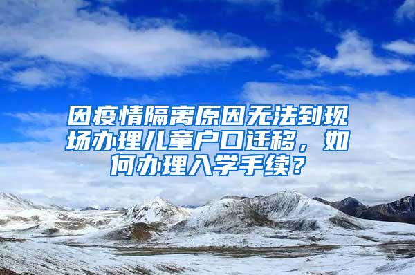 因疫情隔离原因无法到现场办理儿童户口迁移，如何办理入学手续？