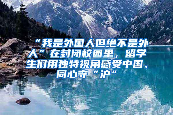 “我是外国人但绝不是外人”在封闭校园里，留学生们用独特视角感受中国、同心守“沪”