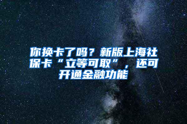 你换卡了吗？新版上海社保卡“立等可取”，还可开通金融功能