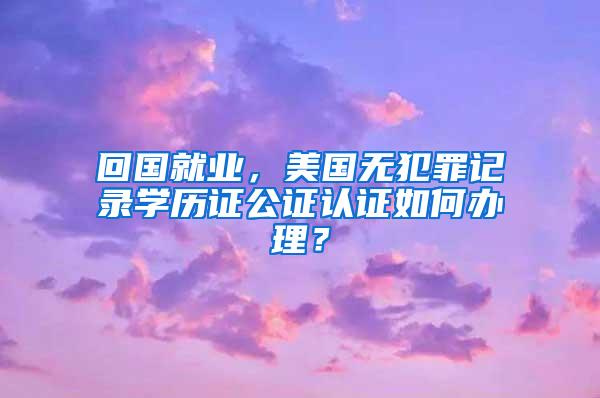 回国就业，美国无犯罪记录学历证公证认证如何办理？