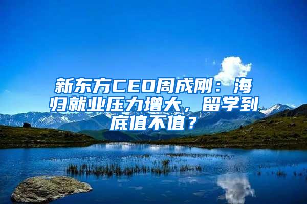 新东方CEO周成刚：海归就业压力增大，留学到底值不值？