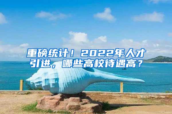 重磅统计！2022年人才引进，哪些高校待遇高？