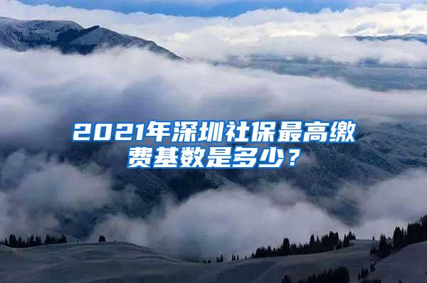 2021年深圳社保最高缴费基数是多少？