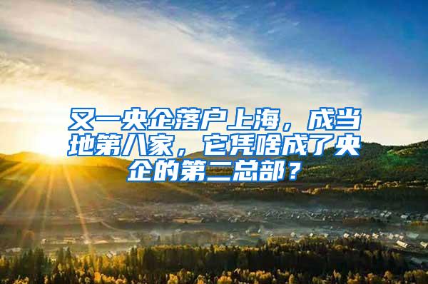 又一央企落户上海，成当地第八家，它凭啥成了央企的第二总部？