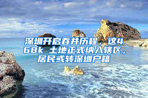 深圳开启吞并历程，这468k㎡土地正式纳入辖区，居民或转深圳户籍