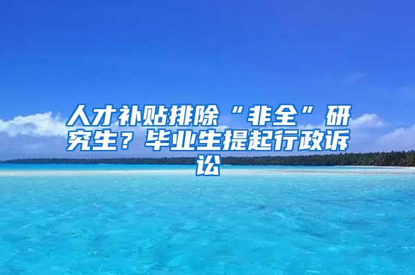 人才补贴排除“非全”研究生？毕业生提起行政诉讼