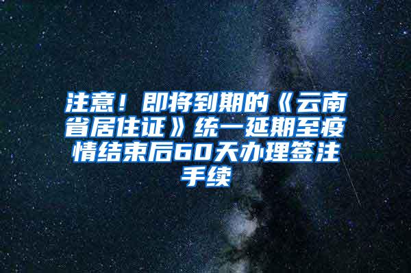 注意！即将到期的《云南省居住证》统一延期至疫情结束后60天办理签注手续