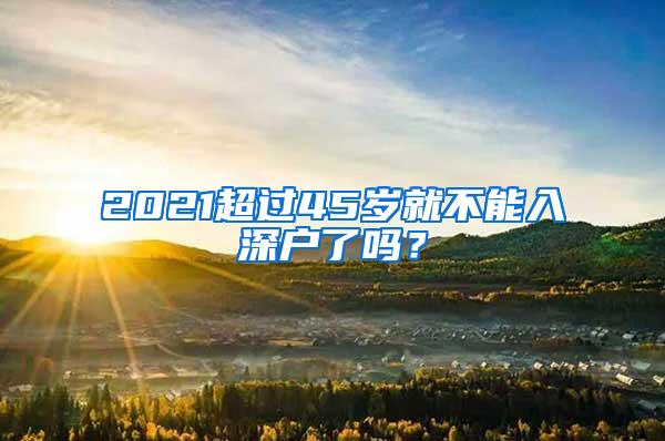 2021超过45岁就不能入深户了吗？