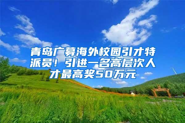 青岛广募海外校园引才特派员！引进一名高层次人才最高奖50万元