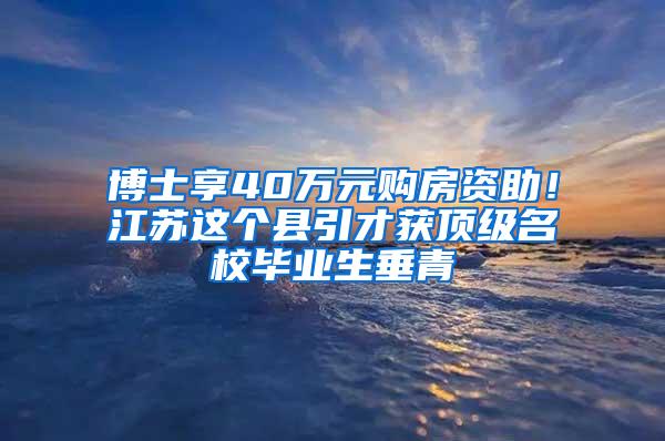 博士享40万元购房资助！江苏这个县引才获顶级名校毕业生垂青