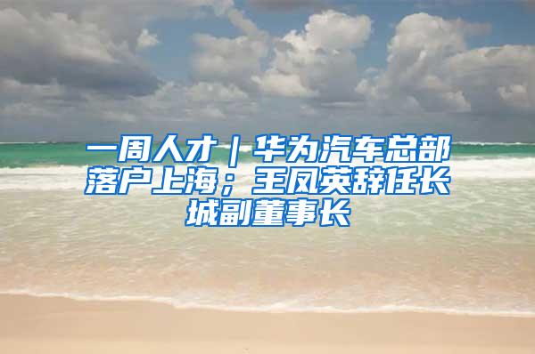 一周人才｜华为汽车总部落户上海；王凤英辞任长城副董事长