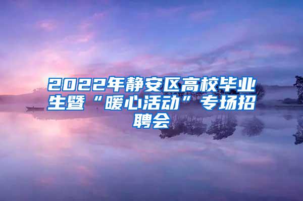 2022年静安区高校毕业生暨“暖心活动”专场招聘会