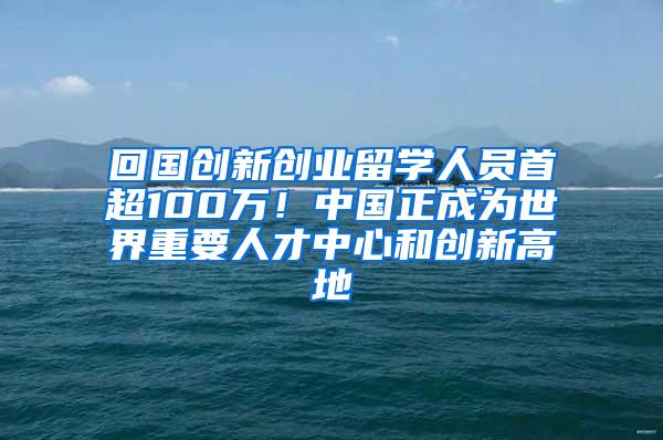 回国创新创业留学人员首超100万！中国正成为世界重要人才中心和创新高地