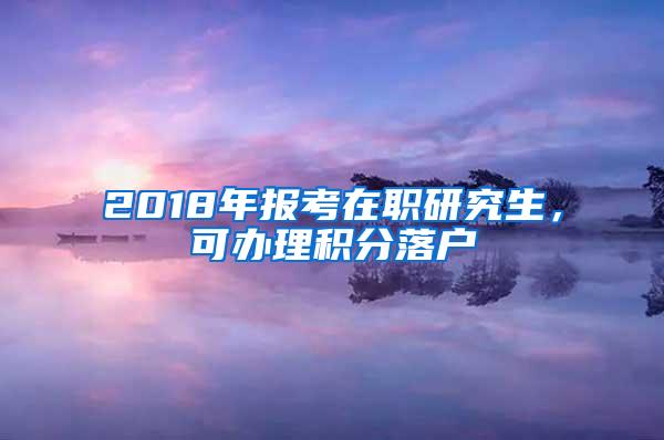 2018年报考在职研究生，可办理积分落户