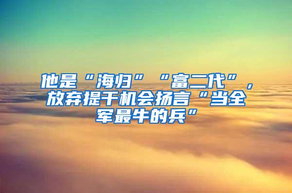 他是“海归”“富二代”，放弃提干机会扬言“当全军最牛的兵”