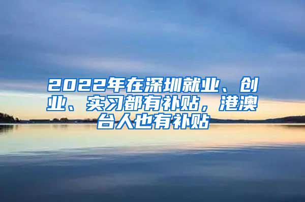 2022年在深圳就业、创业、实习都有补贴，港澳台人也有补贴