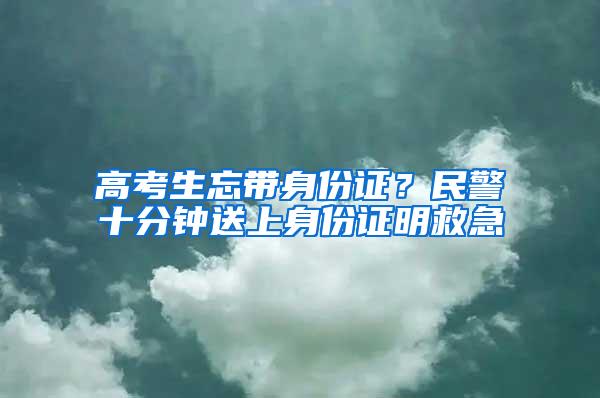 高考生忘带身份证？民警十分钟送上身份证明救急