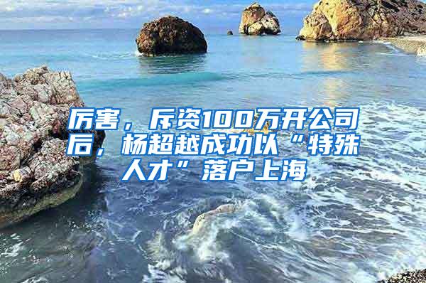 厉害，斥资100万开公司后，杨超越成功以“特殊人才”落户上海