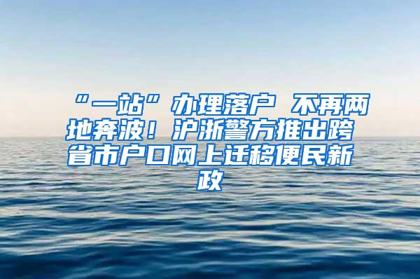 “一站”办理落户 不再两地奔波！沪浙警方推出跨省市户口网上迁移便民新政