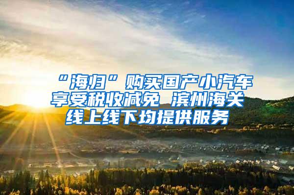 “海归”购买国产小汽车享受税收减免 滨州海关线上线下均提供服务